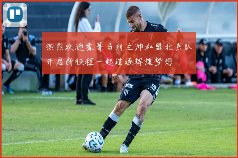 热烈欢迎蒙哥马利主帅加盟北京队开启新征程一起追逐辉煌梦想