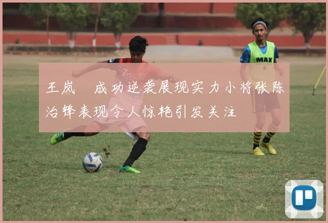 王岚嵚成功逆袭展现实力小将张陈治锋表现令人惊艳引发关注