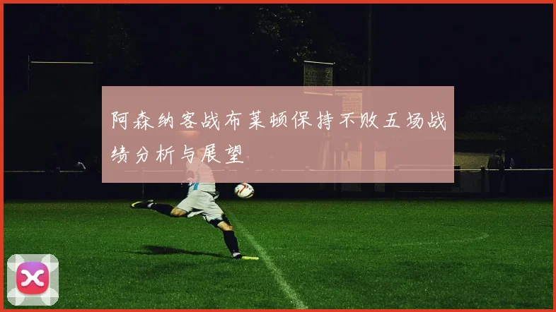 阿森纳客战布莱顿保持不败五场战绩分析与展望