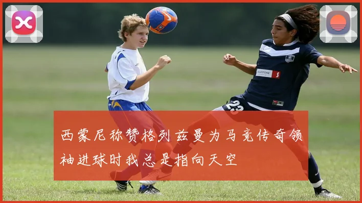 西蒙尼称赞格列兹曼为马竞传奇领袖进球时我总是指向天空