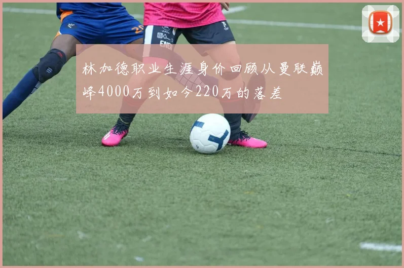 林加德职业生涯身价回顾从曼联巅峰4000万到如今220万的落差
