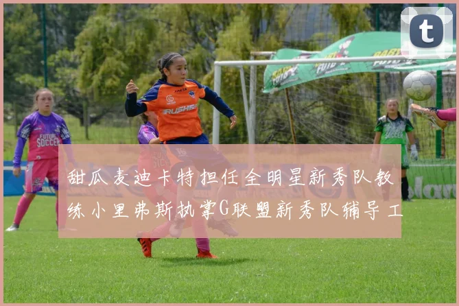 甜瓜麦迪卡特担任全明星新秀队教练小里弗斯执掌G联盟新秀队辅导工作