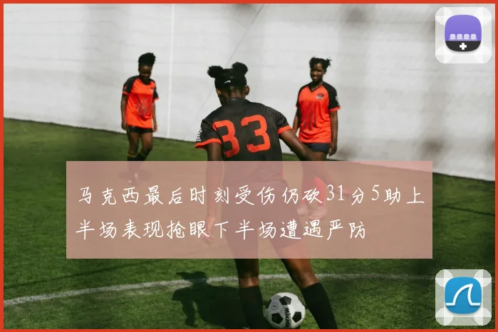 马克西最后时刻受伤仍砍31分5助上半场表现抢眼下半场遭遇严防