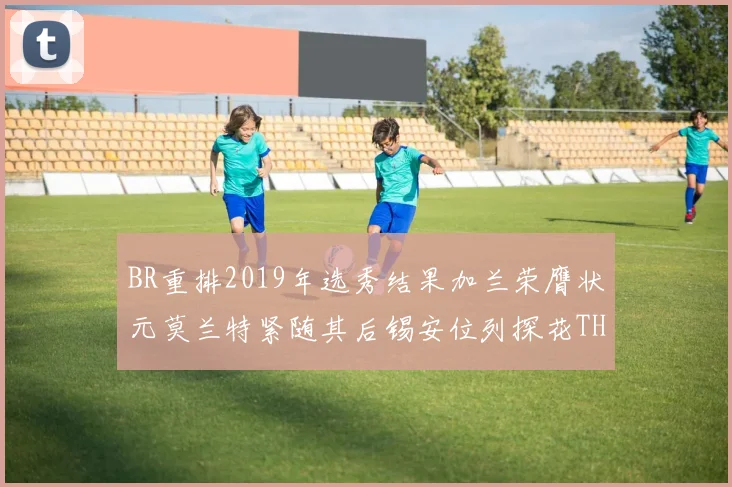 BR重排2019年选秀结果加兰荣膺状元莫兰特紧随其后锡安位列探花THT第30位