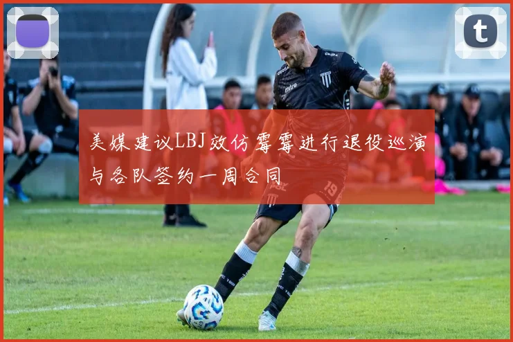 美媒建议LBJ效仿霉霉进行退役巡演与各队签约一周合同
