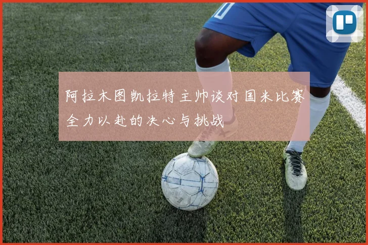 阿拉木图凯拉特主帅谈对国米比赛全力以赴的决心与挑战