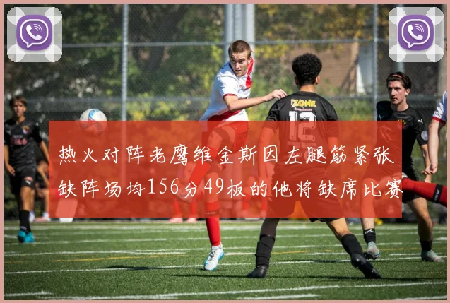热火对阵老鹰维金斯因左腿筋紧张缺阵场均156分49板的他将缺席比赛