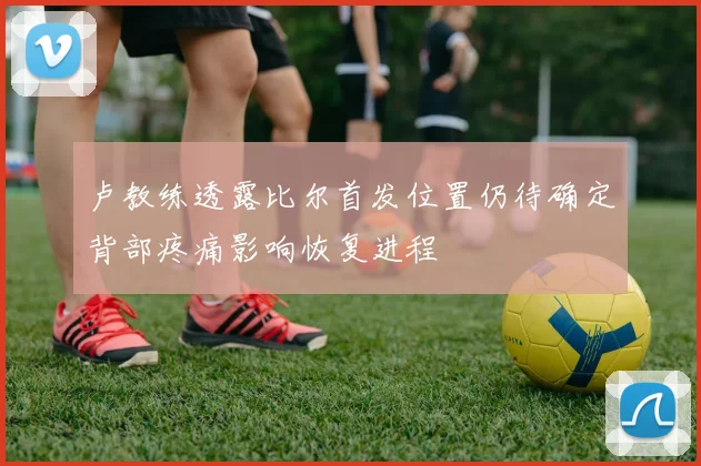 卢教练透露比尔首发位置仍待确定背部疼痛影响恢复进程