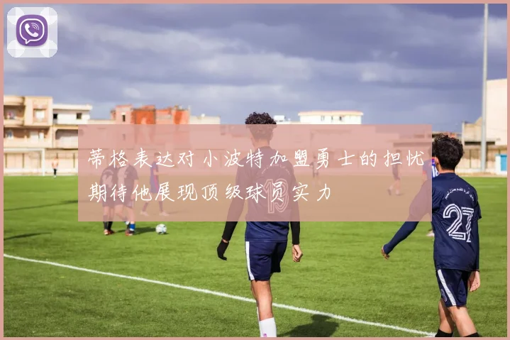 蒂格表达对小波特加盟勇士的担忧期待他展现顶级球员实力