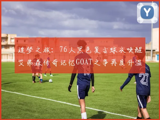 追梦之旅：76人黑色复古球衣唤醒艾弗森传奇记忆GOAT之争再度升温