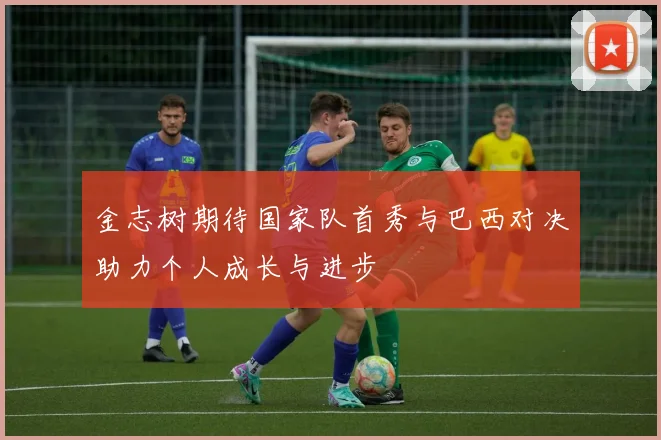 金志树期待国家队首秀与巴西对决助力个人成长与进步