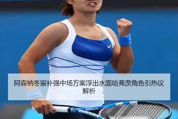 阿森纳冬窗补强中场方案浮出水面哈弗茨角色引热议解析